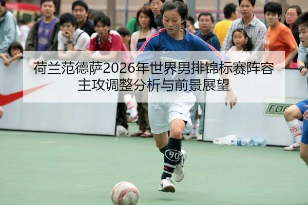 荷兰范德萨2026年世界男排锦标赛阵容主攻调整分析与前景展望